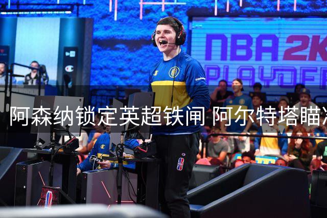 阿森纳锁定英超铁闸 阿尔特塔瞄准维拉防线核心